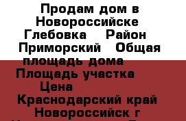 Продам дом в Новороссийске (Глебовка) › Район ­ Приморский › Общая площадь дома ­ 60 › Площадь участка ­ 4 › Цена ­ 1 550 000 - Краснодарский край, Новороссийск г. Недвижимость » Дома, коттеджи, дачи продажа   . Краснодарский край